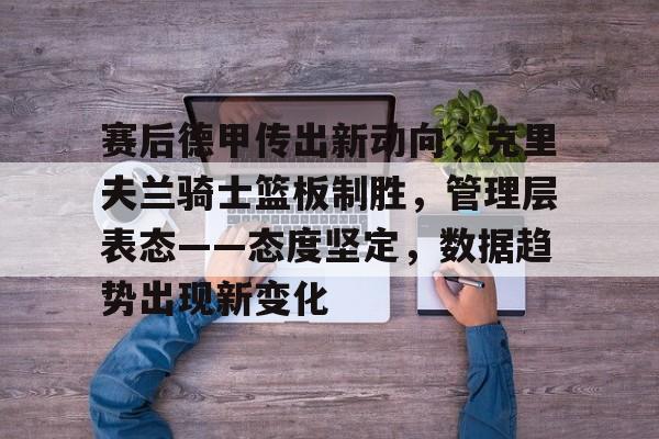 乐鱼体育网站入口-赛后德甲传出新动向，克里夫兰骑士篮板制胜，管理层表态——态度坚定，数据趋势出现新变化