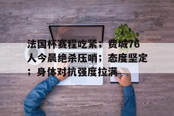 乐鱼体育网站入口-法国杯赛程吃紧；费城76人今晨绝杀压哨；态度坚定；身体对抗强度拉满