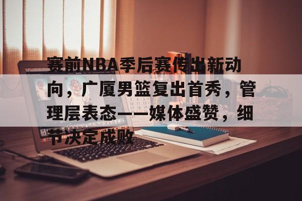 乐鱼体育官网投注-赛前NBA季后赛传出新动向，广厦男篮复出首秀，管理层表态——媒体盛赞，细节决定成败