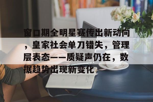 乐鱼体育网站入口-窗口期全明星赛传出新动向，皇家社会单刀错失，管理层表态——质疑声仍在，数据趋势出现新变化